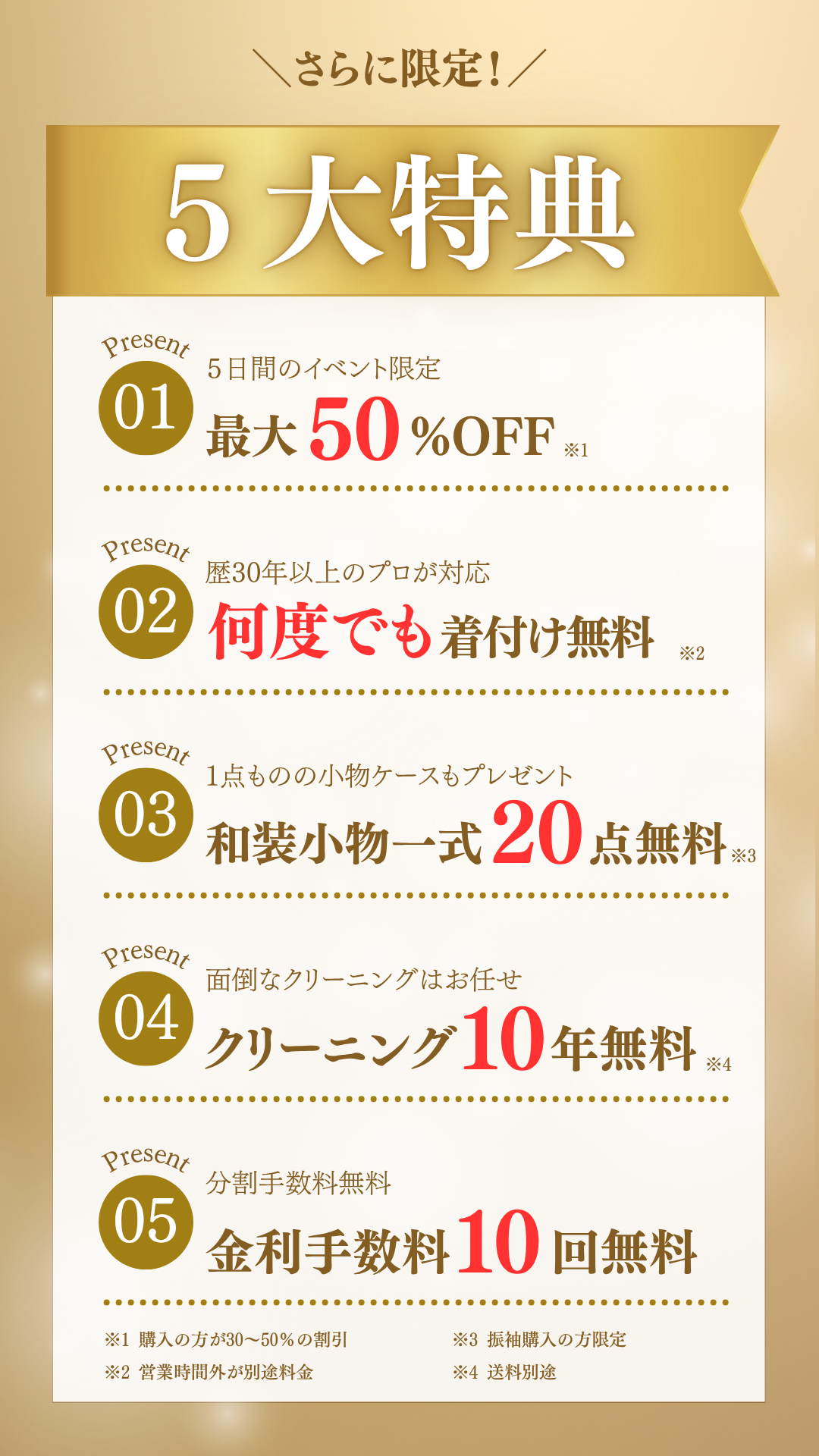 さらに限定！5大特典！③5日間限定イベント。最大50%OFF。②歴30年以上のプロが対応。何度でも着付け無料③１点ものの小物ケースもプレゼント④面倒なクリーニングはお任せ。クリーニング代10年間無料。⑤分割手数料無料。金利手数料10回無料