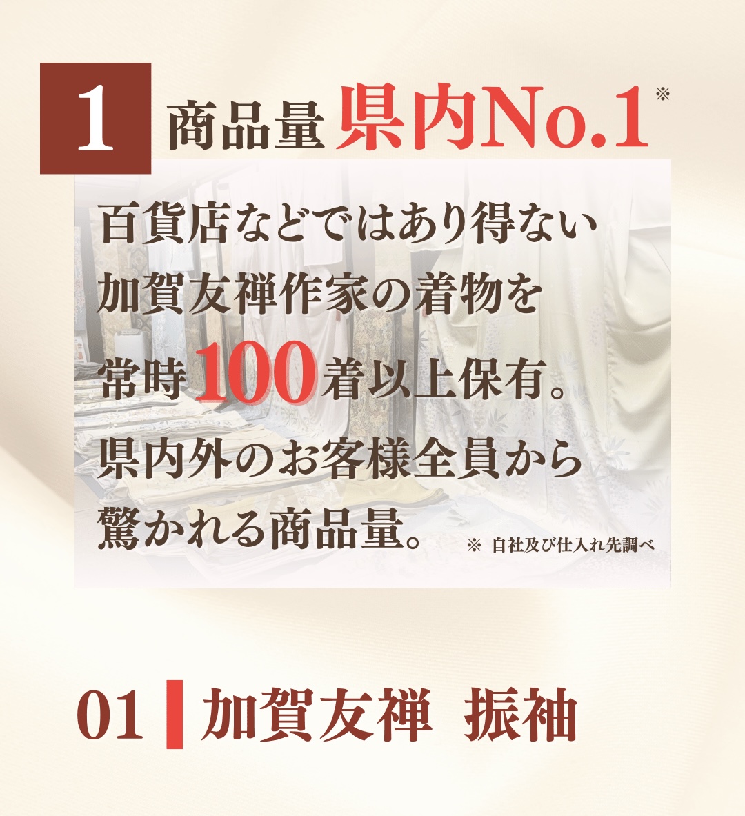 ①商品量県内No.1。百貨店などではあり得ない加賀友禅作家の着物を常時100着以上保有。県内外のお客様全員から驚かれる商品量。01 加賀友禅振袖の一覧はこちら