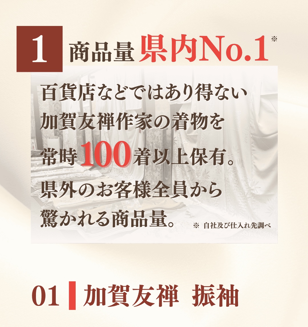 ①商品量県内No.1。百貨店などではあり得ない加賀友禅作家の着物を常時100着以上保有。県外のお客様全員から驚かれる商品量。01 加賀友禅振袖の一覧はこちら