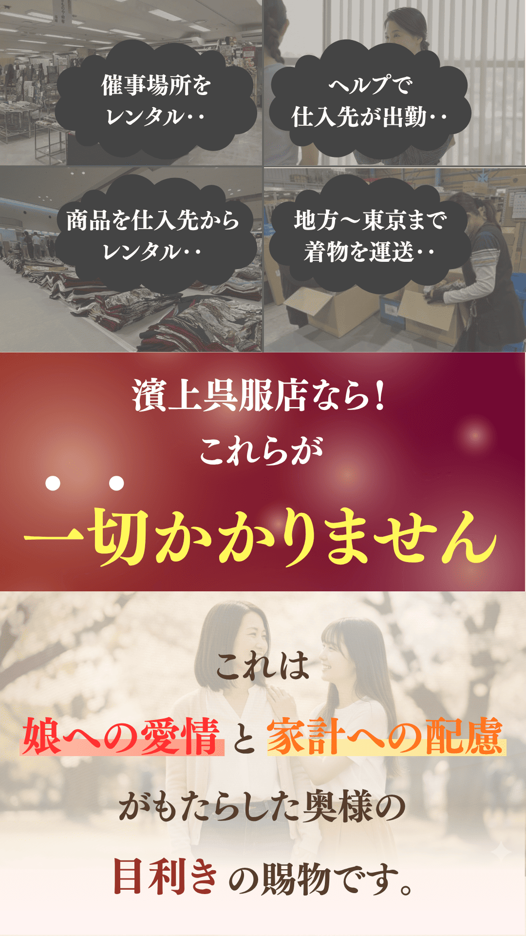 催事場所をレンタル。ヘルプで仕入れ先が出勤。商品を仕入先からレンタル。地方～東京まで着物を輸送。濱上呉服店ならこれらが一切かかりません。これは「娘への愛情」と「家計への配慮」がもたらした奥様の目利きの賜物です。