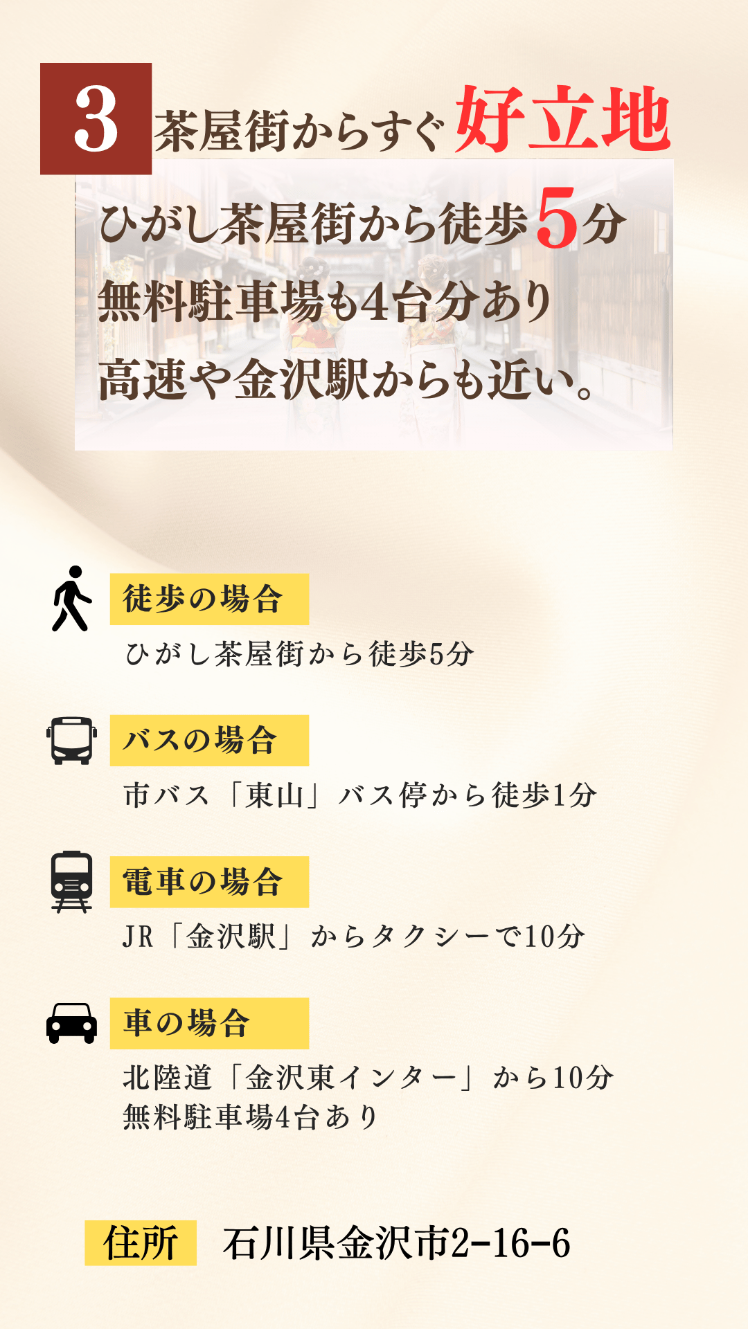 ③ひがし茶屋街からすぐの好立地。ひがし茶屋街から徒歩5分。無料駐車場も4台分あり、高速や金沢駅からも近い。徒歩の場合、ひがし茶屋街から徒歩5分。バスの場合、市バス「東山」バス停から徒歩1分。電車の場合、JR「金沢駅」からタクシーで10分。車の場合、北陸道「金沢東インター」から10分。無料駐車場4台分あり。住所：石川県金沢市東山2-16-6